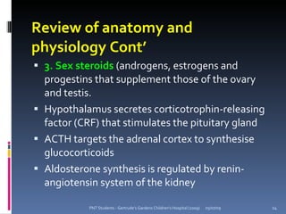 Review of anatomy and
physiology Cont’
 3. Sex steroids (androgens, estrogens and
  progestins that supplement those of the ovary
  and testis.
 Hypothalamus secretes corticotrophin-releasing
  factor (CRF) that stimulates the pituitary gland
 ACTH targets the adrenal cortex to synthesise
  glucocorticoids
 Aldosterone synthesis is regulated by renin-
  angiotensin system of the kidney

            PNT Students - Gertrude's Gardens Children's Hospital (2009)   05/07/09   14
 
