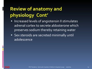 Review of anatomy and
      physiology Cont’
       Increased levels of angiotensin II stimulates
        adrenal cortex to secrete aldosterone which
        preserves sodium thereby retaining water
       Sex steroids are secreted minimally until
        adolescence




END               PNT Students - Gertrude's Gardens Children's Hospital (2009)   05/07/09   15
 