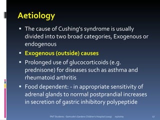 Aetiology
 The cause of Cushing's syndrome is usually
  divided into two broad categories, Exogenous or
  endogenous
 Exogenous (outside) causes
 Prolonged use of glucocorticoids (e.g.
  prednisone) for diseases such as asthma and
  rheumatoid arthritis
 Food dependent: - in appropriate sensitivity of
  adrenal glands to normal postprandial increases
  in secretion of gastric inhibitory polypeptide

           PNT Students - Gertrude's Gardens Children's Hospital (2009)   05/07/09   17
 