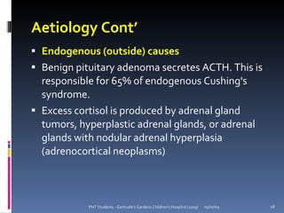Aetiology Cont’
 Endogenous (outside) causes
 Benign pituitary adenoma secretes ACTH. This is
  responsible for 65% of endogenous Cushing's
  syndrome.
 Excess cortisol is produced by adrenal gland
  tumors, hyperplastic adrenal glands, or adrenal
  glands with nodular adrenal hyperplasia
  (adrenocortical neoplasms)



            PNT Students - Gertrude's Gardens Children's Hospital (2009)   05/07/09   18
 
