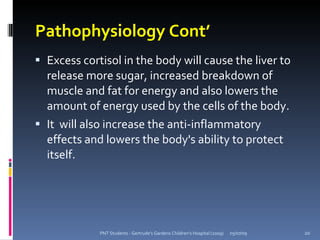 Pathophysiology Cont’
 Excess cortisol in the body will cause the liver to
  release more sugar, increased breakdown of
  muscle and fat for energy and also lowers the
  amount of energy used by the cells of the body.
 It will also increase the anti-inflammatory
  effects and lowers the body's ability to protect
  itself.




             PNT Students - Gertrude's Gardens Children's Hospital (2009)   05/07/09   20
 