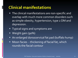 Clinical manifestations
 The clinical manifestations are non-specific and
    overlap with much more common disorders such
    as simple obesity, hypertension, type 2 DM and
    depression.
   Typical signs and symptoms are
   Weight gain (90%)
   An enlarged dorsocervical fat pad (buffalo hump)
   Moon facies - thickening of facial fat, which
    rounds the facial contour


             PNT Students - Gertrude's Gardens Children's Hospital (2009)   05/07/09   21
 