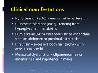 Clinical manifestations
 Hypertension (85%) - new onset hypertension
 Glucose intolerance (80%) - ranging from
  hyperglycemia to diabetes
 Purple striae (65%) Violaceous striae wider than
  1 cm on abdomen or proximal extremities
 Hirsutism – excessive body hair (65%) - with
  acne, usually mild.
 Menstrual dysfunction - oligomenorrhea or
  amenorrhea and impotence in males

            PNT Students - Gertrude's Gardens Children's Hospital (2009)   05/07/09   22
 