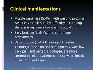Clinical manifestations
 Muscle weakness (60%) - with wasting proximal
  weakness manifested by difficulty in climbing
  stairs, arising from a low chair or squatting.
 Easy bruising (40%) With spontaneous
  ecchymoses
 Osteoporosis (40%) Thinning of the skin
  Thinning of the skin and osteoporosis, with low
  back pain and vertebral collapse, are more
  common in older patients or those with chronic
  Cushing's Syndrome.

            PNT Students - Gertrude's Gardens Children's Hospital (2009)   05/07/09   25
 