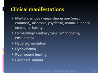 Clinical manifestations
 Mental changes - major depression (most
    common), insomnia, psychosis, mania, euphoria
    emotional lability
   Hematologic Leukocytosis, lymphopenia,
    eosinopenia
   Hyperpigmentation
   Hypokalemia
   Poor wound healing
   Peripheral edema

             PNT Students - Gertrude's Gardens Children's Hospital (2009)   05/07/09   26
 