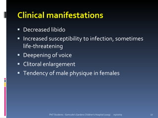 Clinical manifestations
 Decreased libido
 Increased susceptibility to infection, sometimes
  life-threatening
 Deepening of voice
 Clitoral enlargement
 Tendency of male physique in females




            PNT Students - Gertrude's Gardens Children's Hospital (2009)   05/07/09   27
 