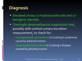 Diagnosis
 Elevated urinary 17-hydroxycorticoids and 17-
  ketogenic steroids.
 Overnight dexamethasone suppression test,
  possibly with cortisol urinary excretion
  measurement, to check for:
   Unsuppressed cortisol level in Cushing’s syndrome
    cause by adrenal tumors.
   Suppressed cortisol level in Cushing’s disease
    caused by pituitary tumor.


            PNT Students - Gertrude's Gardens Children's Hospital (2009)   05/07/09   29
 