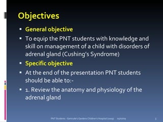 Objectives
 General objective
 To equip the PNT students with knowledge and
  skill on management of a child with disorders of
  adrenal gland (Cushing’s Syndrome)
 Specific objective
 At the end of the presentation PNT students
  should be able to:-
 1. Review the anatomy and physiology of the
  adrenal gland


            PNT Students - Gertrude's Gardens Children's Hospital (2009)   05/07/09   3
 