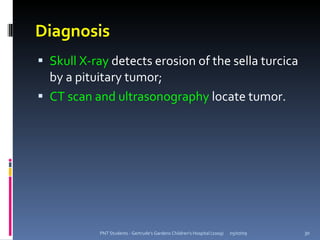 Diagnosis
 Skull X-ray detects erosion of the sella turcica
  by a pituitary tumor;
 CT scan and ultrasonography locate tumor.




           PNT Students - Gertrude's Gardens Children's Hospital (2009)   05/07/09   30
 