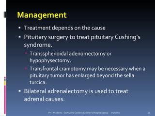 Management
 Treatment depends on the cause
 Pituitary surgery to treat pituitary Cushing’s
  syndrome.
   Transsphenoidal adenomectomy or
    hypophysectomy.
   Transfrontal craniotomy may be necessary when a
    pituitary tumor has enlarged beyond the sella
    turcica.
 Bilateral adrenalectomy is used to treat
  adrenal causes.
           PNT Students - Gertrude's Gardens Children's Hospital (2009)   05/07/09   31
 