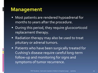 Management
 Most patients are rendered hypoadrenal for
  months to years after the procedure.
 During this period, they require glucocorticoid
  replacement therapy.
 Radiation therapy may also be used to treat
  pituitary or adrenal tumors.
 Patients who have been surgically treated for
  Cushing's disease require careful long-term
  follow-up and monitoring for signs and
  symptoms of tumor recurrence.

            PNT Students - Gertrude's Gardens Children's Hospital (2009)   05/07/09   32
 
