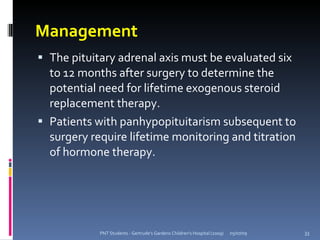 Management
 The pituitary adrenal axis must be evaluated six
  to 12 months after surgery to determine the
  potential need for lifetime exogenous steroid
  replacement therapy.
 Patients with panhypopituitarism subsequent to
  surgery require lifetime monitoring and titration
  of hormone therapy.




            PNT Students - Gertrude's Gardens Children's Hospital (2009)   05/07/09   33
 