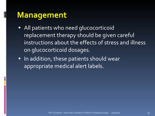 Management
 All patients who need glucocorticoid
  replacement therapy should be given careful
  instructions about the effects of stress and illness
  on glucocorticoid dosages.
 In addition, these patients should wear
  appropriate medical alert labels.




            PNT Students - Gertrude's Gardens Children's Hospital (2009)   05/07/09   34
 