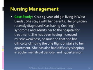 Nursing Management
 Case Study: X is a 15-year-old girl living in West
  Lands . She stays with her parents. Her physician
  recently diagnosed X as having Cushing’s
  syndrome and admits her to the hospital for
  treatment. She has been having increased
  muscle weakness, so much so that she has
  difficulty climbing the one flight of stairs to her
  apartment. She has also had difficulty sleeping,
  irregular menstrual periods, and hypertension.



            PNT Students - Gertrude's Gardens Children's Hospital (2009)   05/07/09   37
 
