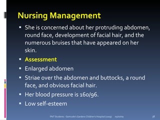 Nursing Management
 She is concerned about her protruding abdomen,
    round face, development of facial hair, and the
    numerous bruises that have appeared on her
    skin.
   Assessment
   Enlarged abdomen
   Striae over the abdomen and buttocks, a round
    face, and obvious facial hair.
   Her blood pressure is 160/96.
   Low self-esteem
             PNT Students - Gertrude's Gardens Children's Hospital (2009)   05/07/09   38
 