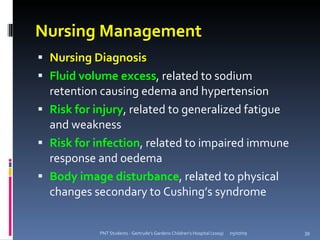 Nursing Management
 Nursing Diagnosis
 Fluid volume excess, related to sodium
  retention causing edema and hypertension
 Risk for injury, related to generalized fatigue
  and weakness
 Risk for infection, related to impaired immune
  response and oedema
 Body image disturbance, related to physical
  changes secondary to Cushing’s syndrome


            PNT Students - Gertrude's Gardens Children's Hospital (2009)   05/07/09   39
 