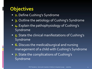 Objectives
 2. Define Cushing's Syndrome
 3. Outline the aetiology of Cushing's Syndrome
 4. Explain the pathophysiology of Cushing's
  Syndrome
 5. State the clinical manifestations of Cushing's
  Syndrome
 6. Discuss the medical/surgical and nursing
  management of a child with Cushing's Syndrome
 7. State the complications of Cushing's
  Syndrome

           PNT Students - Gertrude's Gardens Children's Hospital (2009)   05/07/09   4
 