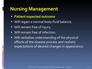 Nursing Management
 Patient expected outcome
 Will regain a normal body fluid balance.
 Will remain free of injury.
 Will remain free of infection.
 Will verbalize understanding of the physical
  effects of the disease process and realistic
  expectations of desired changes in appearance.




            PNT Students - Gertrude's Gardens Children's Hospital (2009)   05/07/09   40
 