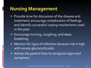 Nursing Management
 Provide time for discussion of the disease and
  treatment; encourage verbalization of feelings
  and identify successful coping mechanisms used
  in the past.
 Encourage turning, coughing, and deep
  breathing
 Monitor for signs of infection because risk is high
  with excess glucocorticoids.
 Advise the patient how to recognize signs and
  symptoms

            PNT Students - Gertrude's Gardens Children's Hospital (2009)   05/07/09   42
 
