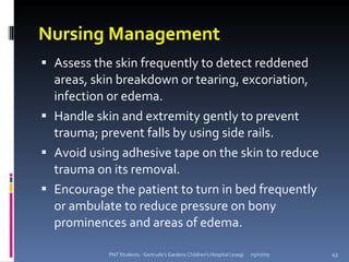 Nursing Management
 Assess the skin frequently to detect reddened
  areas, skin breakdown or tearing, excoriation,
  infection or edema.
 Handle skin and extremity gently to prevent
  trauma; prevent falls by using side rails.
 Avoid using adhesive tape on the skin to reduce
  trauma on its removal.
 Encourage the patient to turn in bed frequently
  or ambulate to reduce pressure on bony
  prominences and areas of edema.

           PNT Students - Gertrude's Gardens Children's Hospital (2009)   05/07/09   43
 