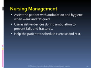 Nursing Management
 Assist the patient with ambulation and hygiene
  when weak and fatigued.
 Use assistive devices during ambulation to
  prevent falls and fractures.
 Help the patient to schedule exercise and rest.




            PNT Students - Gertrude's Gardens Children's Hospital (2009)   05/07/09   44
 