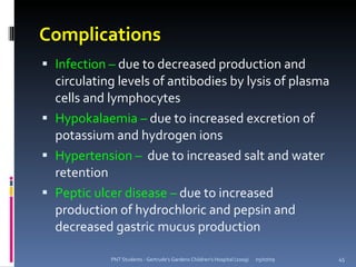 Complications
 Infection – due to decreased production and
  circulating levels of antibodies by lysis of plasma
  cells and lymphocytes
 Hypokalaemia – due to increased excretion of
  potassium and hydrogen ions
 Hypertension – due to increased salt and water
  retention
 Peptic ulcer disease – due to increased
  production of hydrochloric and pepsin and
  decreased gastric mucus production

            PNT Students - Gertrude's Gardens Children's Hospital (2009)   05/07/09   45
 