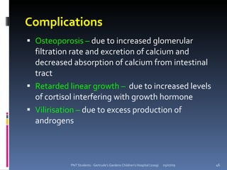 Complications
 Osteoporosis – due to increased glomerular
  filtration rate and excretion of calcium and
  decreased absorption of calcium from intestinal
  tract
 Retarded linear growth – due to increased levels
  of cortisol interfering with growth hormone
 Vilirisation – due to excess production of
  androgens



           PNT Students - Gertrude's Gardens Children's Hospital (2009)   05/07/09   46
 
