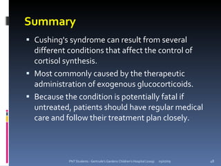 Summary
 Cushing's syndrome can result from several
  different conditions that affect the control of
  cortisol synthesis.
 Most commonly caused by the therapeutic
  administration of exogenous glucocorticoids.
 Because the condition is potentially fatal if
  untreated, patients should have regular medical
  care and follow their treatment plan closely.



           PNT Students - Gertrude's Gardens Children's Hospital (2009)   05/07/09   48
 