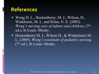 References
 Wong D. L., Hockenberry, M. J., Wilson, D.,
  Winklstein, M. L. and Kline, N. E. (2003).
  Wong’s nursing care of infants and children, (7th
  ed.), St Louis: Mosby.
 Hockenberry M. J., Wilson D., & Winkelstein M.
  L. (2005). Wong’s essentials of pediatric nursing,
  (7th ed.), St Louis: Mosby.




            PNT Students - Gertrude's Gardens Children's Hospital (2009)   05/07/09   49
 