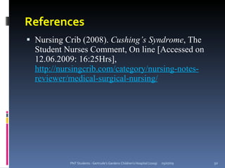 References
 Nursing Crib (2008). Cushing’s Syndrome, The
  Student Nurses Comment, On line [Accessed on
  12.06.2009: 16:25Hrs],
  http://nursingcrib.com/category/nursing-notes-
  reviewer/medical-surgical-nursing/




           PNT Students - Gertrude's Gardens Children's Hospital (2009)   05/07/09   50
 