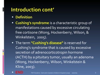 Introduction cont’
 Definition
 Cushing's syndrome is a characteristic group of
  manifestations caused by excessive circulating
  free cortisone (Wong, Hockenberry, Wilson, &
  Winkelstein, 2005).
 The term "Cushing's disease" is reserved for
  Cushing's syndrome that is caused by excessive
  secretion of adrenocorticotropin hormone
  (ACTH) by a pituitary tumor, usually an adenoma
  (Wong, Hockenberry, Wilson, Winkelstein &
  Kline, 2003).
 END      PNT Students - Gertrude's Gardens Children's Hospital (2009)   05/07/09   6
 