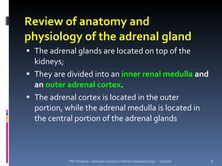 Review of anatomy and
physiology of the adrenal gland
 The adrenal glands are located on top of the
  kidneys;
 They are divided into an inner renal medulla and
  an outer adrenal cortex.
 The adrenal cortex is located in the outer
  portion, while the adrenal medulla is located in
  the central portion of the adrenal glands



            PNT Students - Gertrude's Gardens Children's Hospital (2009)   05/07/09   8
 