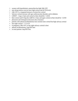 CUSHINGS
INVESTIGATIONS
• LATE NIGHT SALIVARY CORTISOL
• URINARY FREE CORTISOL
• LOW DOSE DEXA SUPPRESSION TEST
• for low index of suspicion we do either 24hr UFC or LDSST
• for high index of suspicion we do 2 tests
• women with hypothalamic amenorrhea has high 24hr UFC
• men doing intense exercise have high cortisol and ACTH levels
• 24hr UFC is a inegrated measure of serum free cortisol
• Salivary cortisol increase with age cardiovascular disorders and in diabetes
• LDDST – 1mg at 11pm and cortisol at 8am should be <1.8/50
• 8am cortisol and 0.5mg dexa QID for 2 days and again cortisol at 8am should be <1.8/50
• phenytoin and rifamapicin decreases dexa clearance
• patients with adrenal incidentalomas have normal urine cortisol but high salivary cortisol
• late night cortisol > 7.5 is CS
• in pregnancy 24hr UFC or late night salivary cortisol is best
• adrenal incidentalomas 1mg DST best
• in renal patients 1mg DST best
CREATED BY -Dr.GOPALA KRISHNAM RAJU
@
D
r_gkr
 
