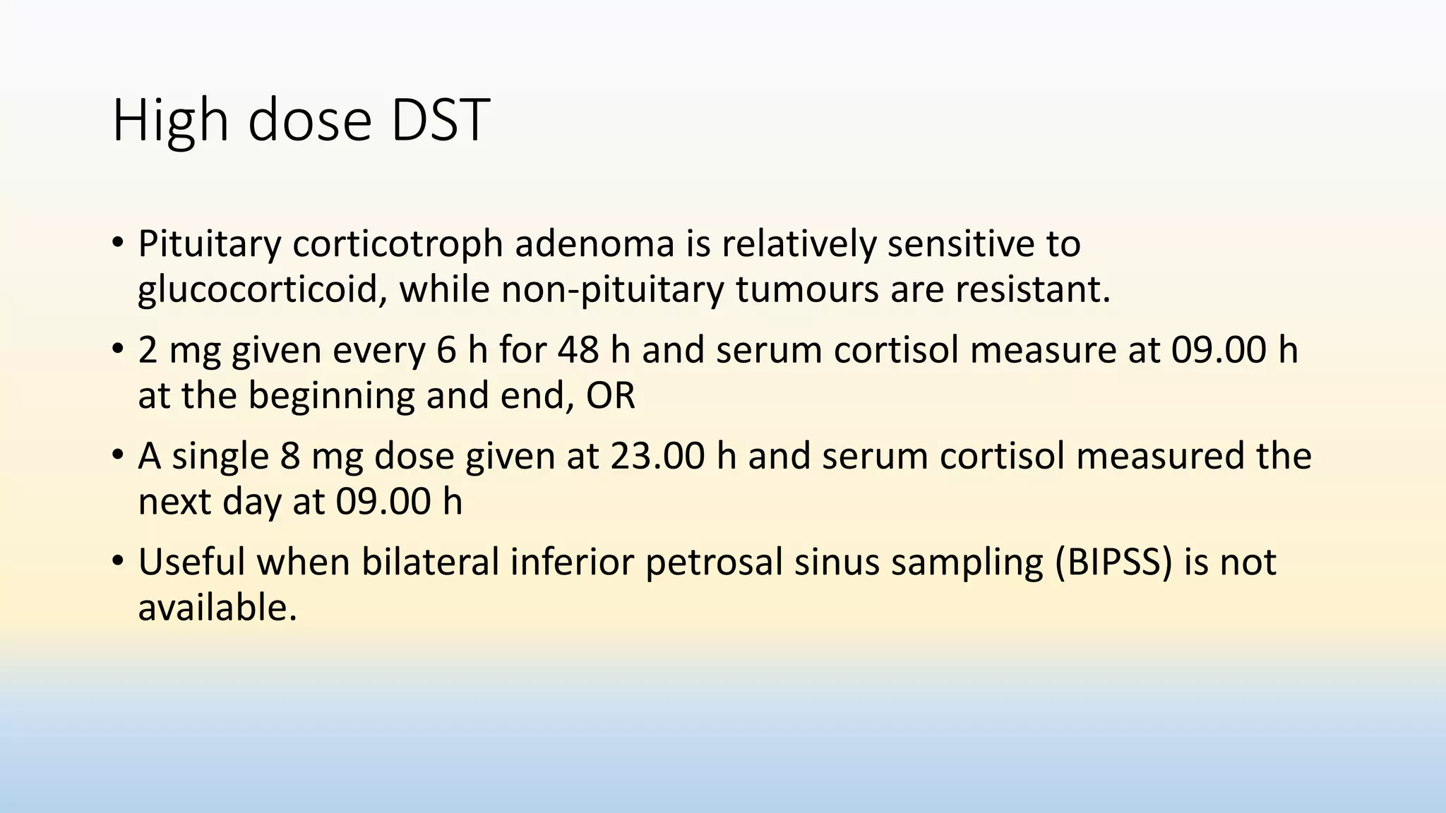 High dose DST
• Pituitary corticotroph adenoma is relatively sensitive to
glucocorticoid, while non-pituitary tumours are resistant.
• 2 mg given every 6 h for 48 h and serum cortisol measure at 09.00 h
at the beginning and end, OR
• A single 8 mg dose given at 23.00 h and serum cortisol measured the
next day at 09.00 h
• Useful when bilateral inferior petrosal sinus sampling (BIPSS) is not
available.
 