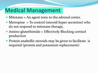 Medical Management
 Mitotane = An agent toxic to the adrenal cortex.
 Metropine = To control (steroid hyper secretion) who
do not respond to mitotane therapy.
 Amino-glutethimide = Effectively Blocking cortisol
production
 Protein anabollic steroids may be given to facilitate is
required (protein and potassium replacement)
 