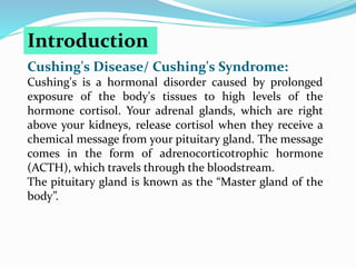 Cushing's Disease/ Cushing's Syndrome:
Cushing's is a hormonal disorder caused by prolonged
exposure of the body's tissues to high levels of the
hormone cortisol. Your adrenal glands, which are right
above your kidneys, release cortisol when they receive a
chemical message from your pituitary gland. The message
comes in the form of adrenocorticotrophic hormone
(ACTH), which travels through the bloodstream.
The pituitary gland is known as the “Master gland of the
body”.
Introduction
 