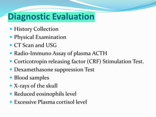 Diagnostic Evaluation
 History Collection
 Physical Examination
 CT Scan and USG
 Radio-Immuno Assay of plasma ACTH
 Corticotropin releasing factor (CRF) Stimulation Test.
 Dexamethasone suppression Test
 Blood samples
 X-rays of the skull
 Reduced eosinophils level
 Excessive Plasma cortisol level
 