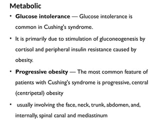 Metabolic
• Glucose intolerance — Glucose intolerance is
common in Cushing's syndrome.
• It is primarily due to stimulation of gluconeogenesis by
cortisol and peripheral insulin resistance caused by
obesity.
• Progressive obesity — The most common feature of
patients with Cushing's syndrome is progressive, central
(centripetal) obesity
• usually involving the face, neck, trunk, abdomen, and,
internally, spinal canal and mediastinum
 
