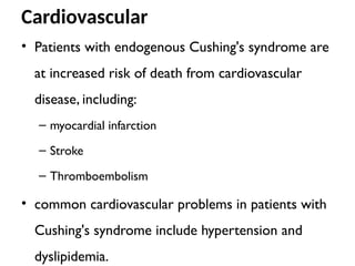 Cardiovascular
• Patients with endogenous Cushing's syndrome are
at increased risk of death from cardiovascular
disease, including:
– myocardial infarction
– Stroke
– Thromboembolism
• common cardiovascular problems in patients with
Cushing's syndrome include hypertension and
dyslipidemia.
 