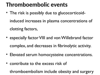 Thromboembolic events
• The risk is possibly due to glucocorticoid-
induced increases in plasma concentrations of
clotting factors,
• especially factorVIII and von Willebrand factor
complex, and decreases in fibrinolytic activity.
• Elevated serum homocysteine concentrations.
• contribute to the excess risk of
thromboembolism include obesity and surgery
 