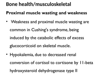 Bone health/musculoskeletal
Proximal muscle wasting and weakness
• Weakness and proximal muscle wasting are
common in Cushing's syndrome, being
induced by the catabolic effects of excess
glucocorticoid on skeletal muscle.
• Hypokalemia, due to decreased renal
conversion of cortisol to cortisone by 11-beta
hydroxysteroid dehydrogenase type II
 