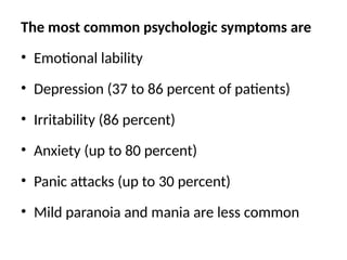 The most common psychologic symptoms are
• Emotional lability
• Depression (37 to 86 percent of patients)
• Irritability (86 percent)
• Anxiety (up to 80 percent)
• Panic attacks (up to 30 percent)
• Mild paranoia and mania are less common
 