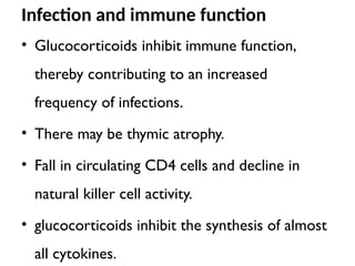Infection and immune function
• Glucocorticoids inhibit immune function,
thereby contributing to an increased
frequency of infections.
• There may be thymic atrophy.
• Fall in circulating CD4 cells and decline in
natural killer cell activity.
• glucocorticoids inhibit the synthesis of almost
all cytokines.
 