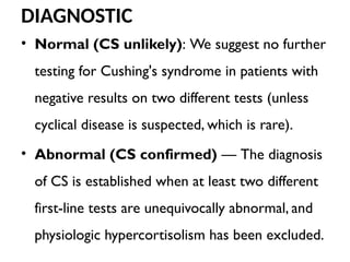 DIAGNOSTIC
• Normal (CS unlikely): We suggest no further
testing for Cushing's syndrome in patients with
negative results on two different tests (unless
cyclical disease is suspected, which is rare).
• Abnormal (CS confirmed) — The diagnosis
of CS is established when at least two different
first-line tests are unequivocally abnormal, and
physiologic hypercortisolism has been excluded.
 