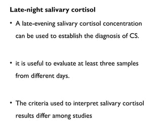 Late-night salivary cortisol
• A late-evening salivary cortisol concentration
can be used to establish the diagnosis of CS.
• it is useful to evaluate at least three samples
from different days.
• The criteria used to interpret salivary cortisol
results differ among studies
 