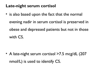 Late-night serum cortisol
• is also based upon the fact that the normal
evening nadir in serum cortisol is preserved in
obese and depressed patients but not in those
with CS.
• A late-night serum cortisol >7.5 mcg/dL (207
nmol/L) is used to identify CS.
 