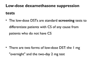 Low-dose dexamethasone suppression
tests
• The low-dose DSTs are standard screening tests to
differentiate patients with CS of any cause from
patients who do not have CS
• There are two forms of low-dose DST: the 1 mg
"overnight" and the two-day 2 mg test
 