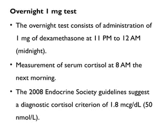 Overnight 1 mg test
• The overnight test consists of administration of
1 mg of dexamethasone at 11 PM to 12 AM
(midnight).
• Measurement of serum cortisol at 8 AM the
next morning.
• The 2008 Endocrine Society guidelines suggest
a diagnostic cortisol criterion of 1.8 mcg/dL (50
nmol/L).
 