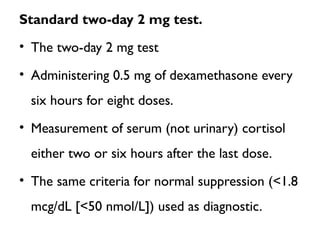 Standard two-day 2 mg test.
• The two-day 2 mg test
• Administering 0.5 mg of dexamethasone every
six hours for eight doses.
• Measurement of serum (not urinary) cortisol
either two or six hours after the last dose.
• The same criteria for normal suppression (<1.8
mcg/dL [<50 nmol/L]) used as diagnostic.
 