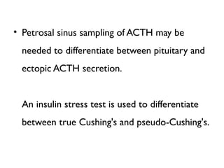 • Petrosal sinus sampling of ACTH may be
needed to differentiate between pituitary and
ectopic ACTH secretion.
An insulin stress test is used to differentiate
between true Cushing's and pseudo-Cushing's.
 
